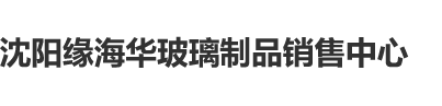 深入花心操我啊啊沈阳缘海华玻璃制品销售中心